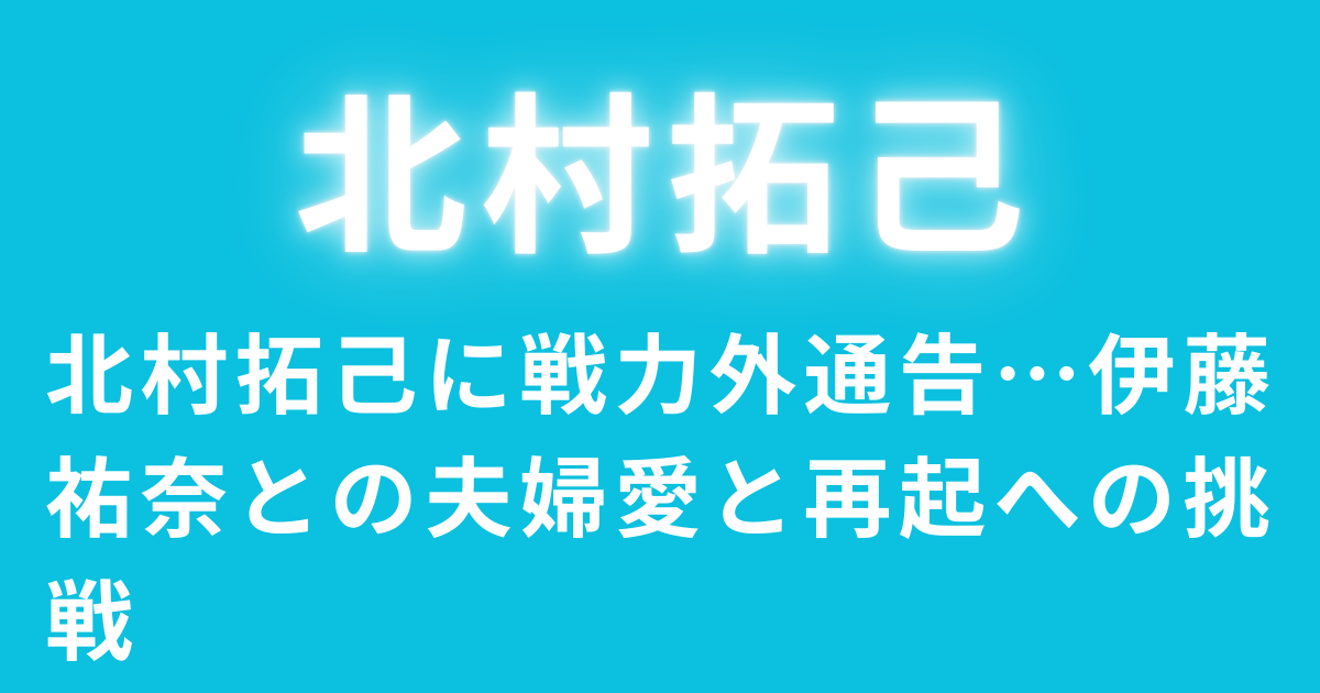 北村拓己に戦力外通告…伊藤祐奈との夫婦愛と再起への挑戦